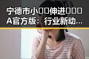 宁德市小🐔🐔伸进🈲🔞🔞A官方版：行业新动态与未来趋势