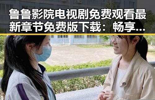 鲁鲁影院电视剧免费观看最新章节免费版下载：畅享高清剧集新体验