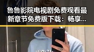鲁鲁影院电视剧免费观看最新章节免费版下载：畅享高清剧集新体验