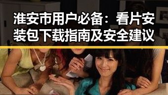 淮安市用户必备：看片安装包下载指南及安全建议