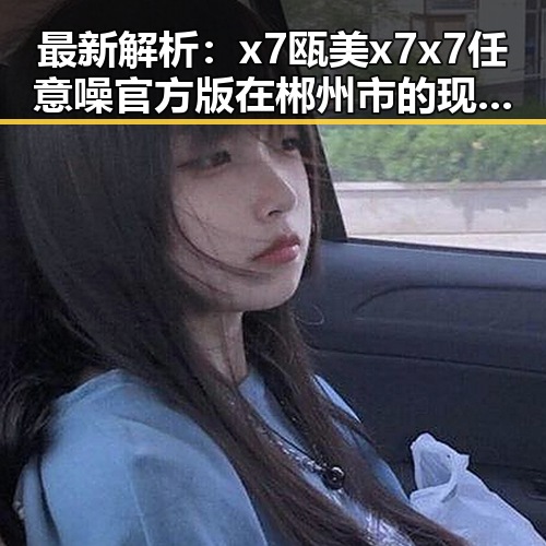 最新解析：x7瓯美x7x7任意噪官方版在郴州市的现状与发展