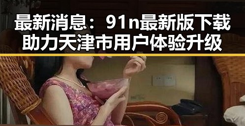 最新消息：91n最新版下载助力天津市用户体验升级
