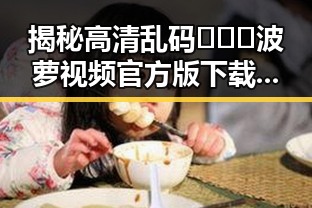 揭秘高清乱码🔞❌♋波萝视频官方版下载：轻松享受视觉盛宴