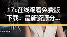 17c在线观看免费版下载：最新资源分享与使用指南