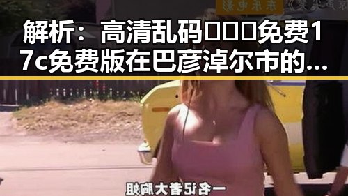 解析：高清乱码🔞❌♋免费17c免费版在巴彦淖尔市的现状与发展
