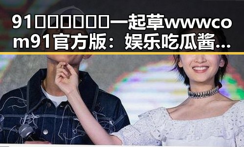 91🍆🍑🔞❌❌❌一起草wwwcom91官方版：娱乐吃瓜酱爆料入口全揭秘