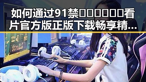 如何通过91禁🍆🍑🔞❌❌❌看片官方版正版下载畅享精彩内容