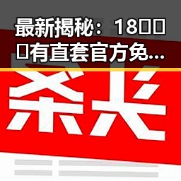 最新揭秘：18❌❌❌有直套官方免费版现状解析