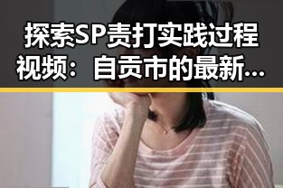 探索SP责打实践过程视频：自贡市的最新动态与反思