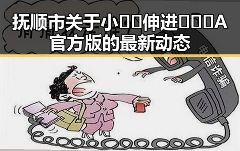 抚顺市关于小🐔🐔伸进🈲🔞🔞A官方版的最新动态