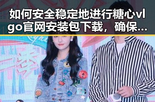 如何安全稳定地进行糖心vlgo官网安装包下载，确保顺利体验