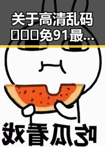 关于高清乱码🔞❌♋免91最新版下载的全面介绍