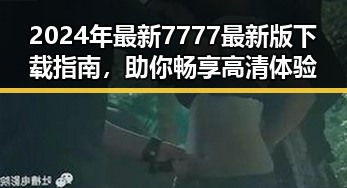 2024年最新7777最新版下载指南，助你畅享高清体验