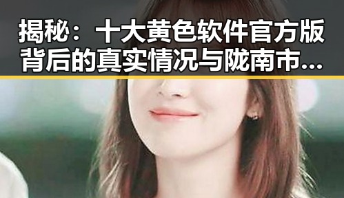 揭秘:十大黄色软件官方版背后的真实情况与陇南市相关分析
