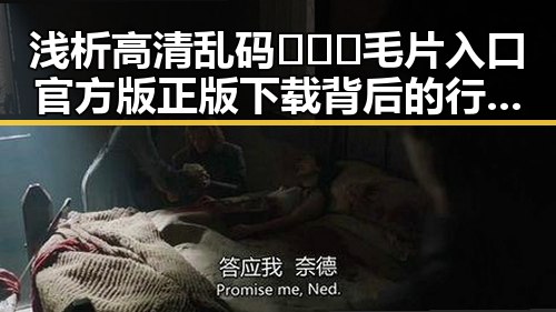 浅析高清乱码🔞❌♋毛片入口官方版正版下载背后的行业现象
