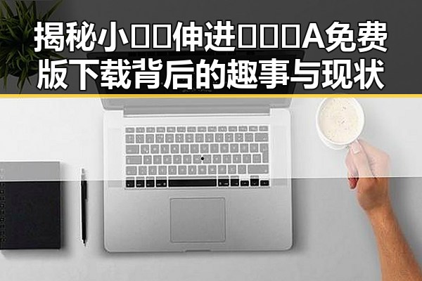 揭秘小🐔🐔伸进🈲🔞🔞A免费版下载背后的趣事与现状