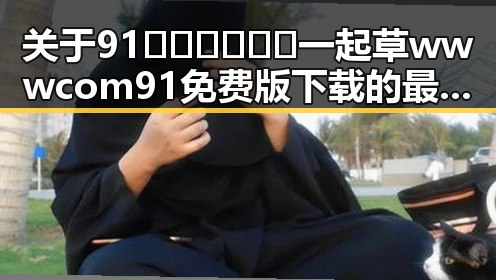 关于91🍆🍑🔞❌❌❌一起草wwwcom91免费版下载的最新动态