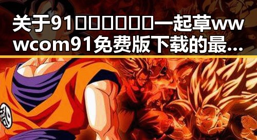 关于91🍆🍑🔞❌❌❌一起草wwwcom91免费版下载的最新动态