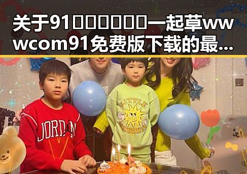 关于91🍆🍑🔞❌❌❌一起草wwwcom91免费版下载的最新动态