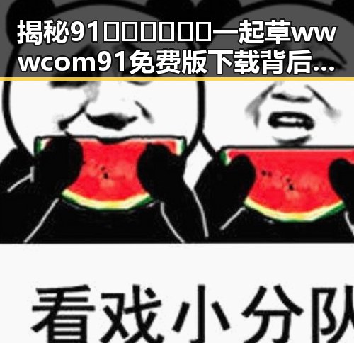 揭秘91🍆🍑🔞❌❌❌一起草wwwcom91免费版下载背后的真实情况