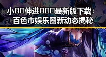 小🐔🐔伸进🈲🔞🔞最新版下载：百色市娱乐圈新动态揭秘