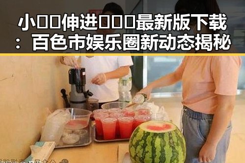 小🐔🐔伸进🈲🔞🔞最新版下载：百色市娱乐圈新动态揭秘