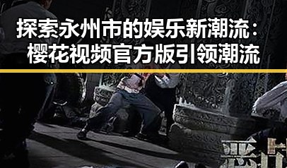 探索永州市的娱乐新潮流：樱花视频官方版引领潮流