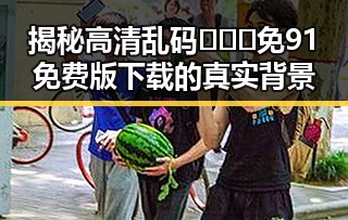 揭秘高清乱码🔞❌♋免91免费版下载的真实背景
