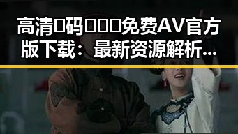 高清🈚码🔞❌♋免费AV官方版下载：最新资源解析与安全指南