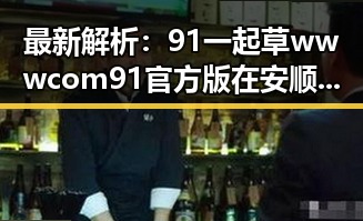 最新解析：91 一起草wwwcom91官方版在安顺市的现状与发展