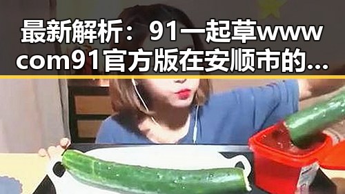 最新解析：91 一起草wwwcom91官方版在安顺市的现状与发展