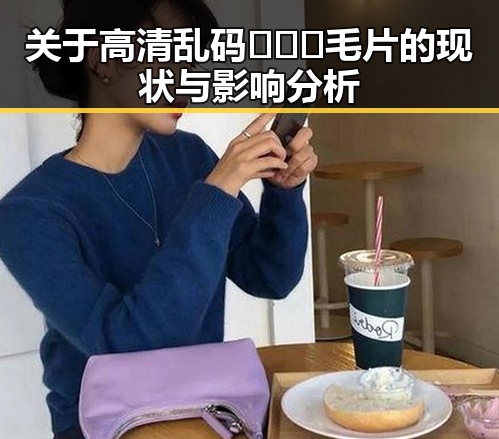 关于高清乱码🔞❌♋毛片的现状与影响分析