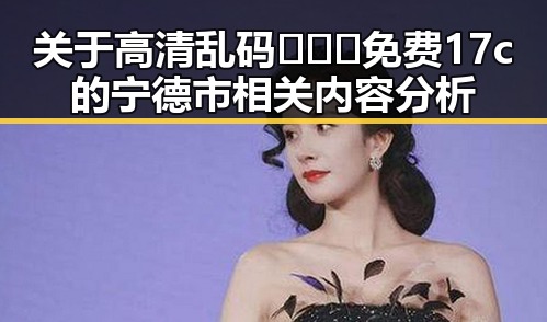 关于高清乱码🔞❌♋免费17c的宁德市相关内容分析