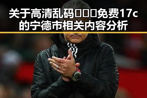 关于高清乱码🔞❌♋免费17c的宁德市相关内容分析