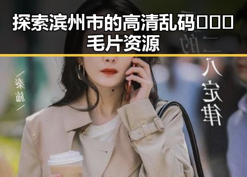 探索滨州市的高清乱码🔞❌♋毛片资源