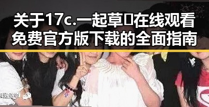 关于17c.一起草🌿在线观看免费官方版下载的全面指南