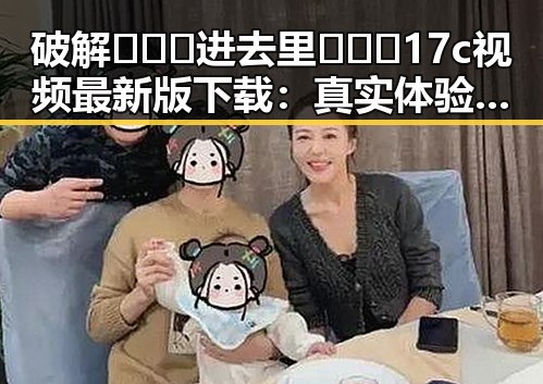 破解🔥🔞🍌进去里❌❌❌17c视频最新版下载：真实体验与误区解析