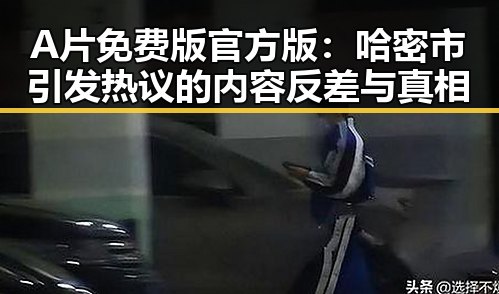 A片免费版官方版：哈密市引发热议的内容反差与真相