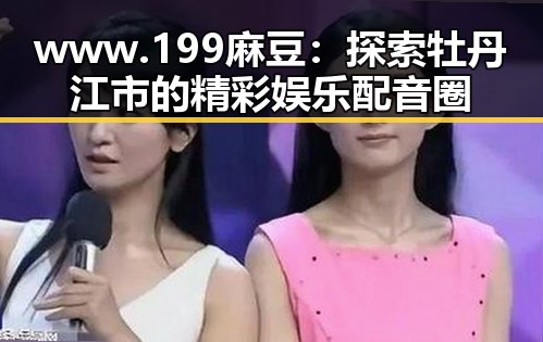 www.199麻豆：探索牡丹江市的精彩娱乐配音圈