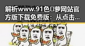 解析www.91色😍萝网站官方版下载免费版：从点击热潮到安全隐患的全面剖析