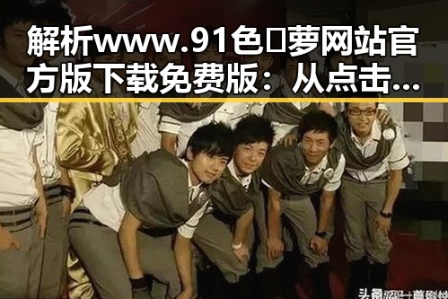 解析www.91色😍萝网站官方版下载免费版:从点击热潮到安全隐患的全面剖析