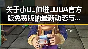 关于小🐔🐔伸进🈲🔞🔞A官方版免费版的最新动态与崇左市相关讨论