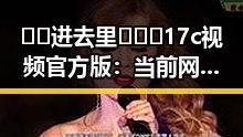 🔞🍌进去里❌❌❌17c视频官方版：当前网络热议的核心内容解析