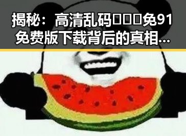 揭秘：高清乱码🔞❌♋免91免费版下载背后的真相与影响