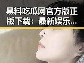 黑料吃瓜网官方版正版下载：最新娱乐圈内幕全解析
