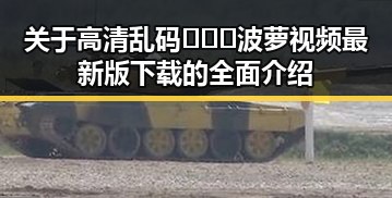 关于高清乱码🔞❌♋波萝视频最新版下载的全面介绍
