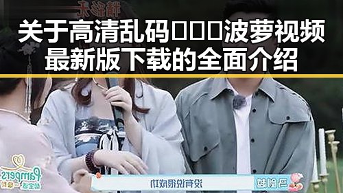 关于高清乱码🔞❌♋波萝视频最新版下载的全面介绍