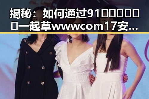 揭秘：如何通过91🍆🍑🔞❌❌❌一起草wwwcom17安装包下载，轻松打造爆款内容