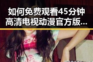 如何免费观看45分钟高清电视动漫官方版免费版？全面解析