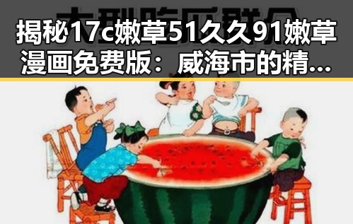 揭秘17c嫩草51久久91嫩草漫画免费版：威海市的精彩探索
